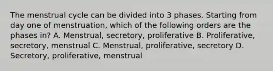 The menstrual cycle can be divided into 3 phases. Starting from day one of menstruation, which of the following orders are the phases in? A. Menstrual, secretory, proliferative B. Proliferative, secretory, menstrual C. Menstrual, proliferative, secretory D. Secretory, proliferative, menstrual