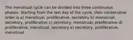 The menstrual cycle can be divided into three continuous phases. Starting from the last day of the cycle, their consecutive order is a) menstrual, proliferative, secretory b) menstrual, secretory, proliferative c) secretory, menstrual, proliferative d) proliferative, menstrual, secretory e) secretory, proliferative, menstrual