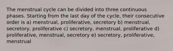 The menstrual cycle can be divided into three continuous phases. Starting from the last day of the cycle, their consecutive order is a) menstrual, proliferative, secretory b) menstrual, secretory, proliferative c) secretory, menstrual, proliferative d) proliferative, menstrual, secretory e) secretory, proliferative, menstrual