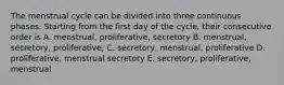 The menstrual cycle can be divided into three continuous phases. Starting from the first day of the cycle, their consecutive order is A. menstrual, proliferative, secretory B. menstrual, secretory, proliferative, C. secretory, menstrual, proliferative D. proliferative, menstrual secretory E. secretory, proliferative, menstrual