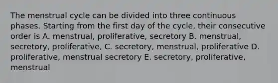 The menstrual cycle can be divided into three continuous phases. Starting from the first day of the cycle, their consecutive order is A. menstrual, proliferative, secretory B. menstrual, secretory, proliferative, C. secretory, menstrual, proliferative D. proliferative, menstrual secretory E. secretory, proliferative, menstrual