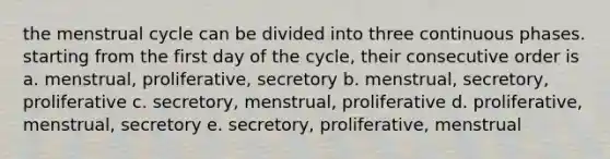 the menstrual cycle can be divided into three continuous phases. starting from the first day of the cycle, their consecutive order is a. menstrual, proliferative, secretory b. menstrual, secretory, proliferative c. secretory, menstrual, proliferative d. proliferative, menstrual, secretory e. secretory, proliferative, menstrual