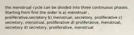 the menstrual cycle can be divided into three continuous phases. Starting from first the order is a) menstrual , proliferative,secretory b) menstrual, secretory, proliferative c) secretory, menstrual, proliferative d) proliferative, menstrual, secretory d) secretory, proliferative, menstrual