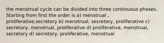 the menstrual cycle can be divided into three continuous phases. Starting from first the order is a) menstrual , proliferative,secretory b) menstrual, secretory, proliferative c) secretory, menstrual, proliferative d) proliferative, menstrual, secretory d) secretory, proliferative, menstrual