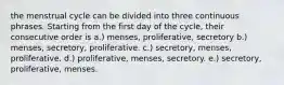 the menstrual cycle can be divided into three continuous phrases. Starting from the first day of the cycle, their consecutive order is a.) menses, proliferative, secretory b.) menses, secretory, proliferative. c.) secretory, menses, proliferative. d.) proliferative, menses, secretory. e.) secretory, proliferative, menses.