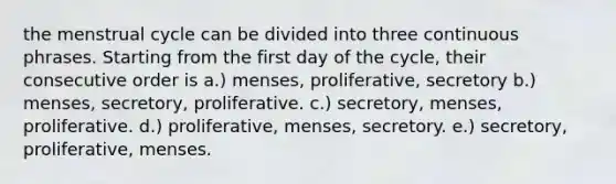 the menstrual cycle can be divided into three continuous phrases. Starting from the first day of the cycle, their consecutive order is a.) menses, proliferative, secretory b.) menses, secretory, proliferative. c.) secretory, menses, proliferative. d.) proliferative, menses, secretory. e.) secretory, proliferative, menses.