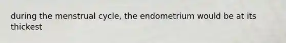 during the menstrual cycle, the endometrium would be at its thickest