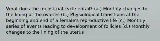 What does the menstrual cycle entail? (a.) Monthly changes to the lining of the ovaries (b.) Physiological transitions at the beginning and end of a female's reproductive life (c.) Monthly series of events leading to development of follicles (d.) Monthly changes to the lining of the uterus