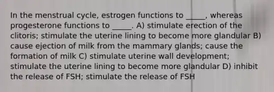 In the menstrual cycle, estrogen functions to _____, whereas progesterone functions to _____. A) stimulate erection of the clitoris; stimulate the uterine lining to become more glandular B) cause ejection of milk from the mammary glands; cause the formation of milk C) stimulate uterine wall development; stimulate the uterine lining to become more glandular D) inhibit the release of FSH; stimulate the release of FSH