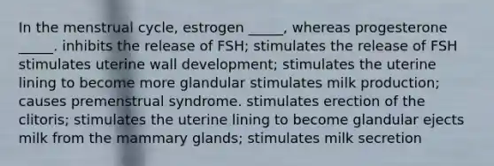 In the menstrual cycle, estrogen _____, whereas progesterone _____. inhibits the release of FSH; stimulates the release of FSH stimulates uterine wall development; stimulates the uterine lining to become more glandular stimulates milk production; causes premenstrual syndrome. stimulates erection of the clitoris; stimulates the uterine lining to become glandular ejects milk from the mammary glands; stimulates milk secretion