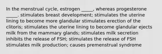 In the menstrual cycle, estrogen _____, whereas progesterone _____. stimulates breast development; stimulates the uterine lining to become more glandular stimulates erection of the clitoris; stimulates the uterine lining to become glandular ejects milk from the mammary glands; stimulates milk secretion inhibits the release of FSH; stimulates the release of FSH stimulates milk production; causes premenstrual syndrome