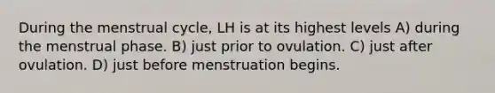 During the menstrual cycle, LH is at its highest levels A) during the menstrual phase. B) just prior to ovulation. C) just after ovulation. D) just before menstruation begins.