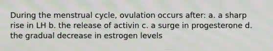 During the menstrual cycle, ovulation occurs after: a. a sharp rise in LH b. the release of activin c. a surge in progesterone d. the gradual decrease in estrogen levels