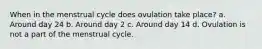 When in the menstrual cycle does ovulation take place? a. Around day 24 b. Around day 2 c. Around day 14 d. Ovulation is not a part of the menstrual cycle.