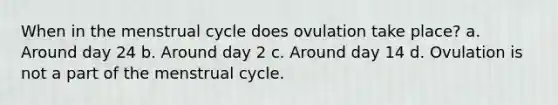 When in the menstrual cycle does ovulation take place? a. Around day 24 b. Around day 2 c. Around day 14 d. Ovulation is not a part of the menstrual cycle.