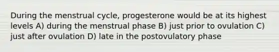 During the menstrual cycle, progesterone would be at its highest levels A) during the menstrual phase B) just prior to ovulation C) just after ovulation D) late in the postovulatory phase