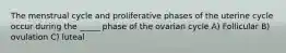 The menstrual cycle and proliferative phases of the uterine cycle occur during the _____ phase of the ovarian cycle A) Follicular B) ovulation C) luteal