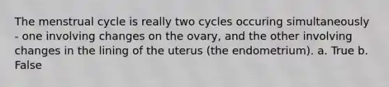 The menstrual cycle is really two cycles occuring simultaneously - one involving changes on the ovary, and the other involving changes in the lining of the uterus (the endometrium). a. True b. False