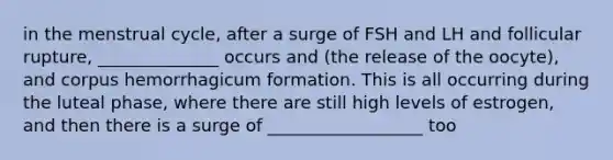 in the menstrual cycle, after a surge of FSH and LH and follicular rupture, ______________ occurs and (the release of the oocyte), and corpus hemorrhagicum formation. This is all occurring during the luteal phase, where there are still high levels of estrogen, and then there is a surge of __________________ too