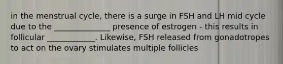 in the menstrual cycle, there is a surge in FSH and LH mid cycle due to the ______________ presence of estrogen - this results in follicular ____________. Likewise, FSH released from gonadotropes to act on the ovary stimulates multiple follicles