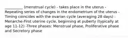 __________ (menstrual cycle) - takes place in the uterus -Repeating series of changes in the endometrium of the uterus -Timing coincides with the ovarian cycle (averaging 28 days) -Menarche-First uterine cycle, beginning at puberty (typically at age 11-12) -Three phases: Menstrual phase, Proliferative phase and Secretory phase