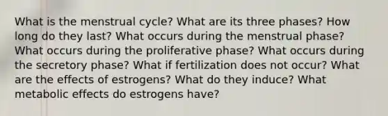 What is the menstrual cycle? What are its three phases? How long do they last? What occurs during the menstrual phase? What occurs during the proliferative phase? What occurs during the secretory phase? What if fertilization does not occur? What are the effects of estrogens? What do they induce? What metabolic effects do estrogens have?