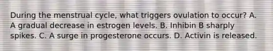 During the menstrual cycle, what triggers ovulation to occur? A. A gradual decrease in estrogen levels. B. Inhibin B sharply spikes. C. A surge in progesterone occurs. D. Activin is released.