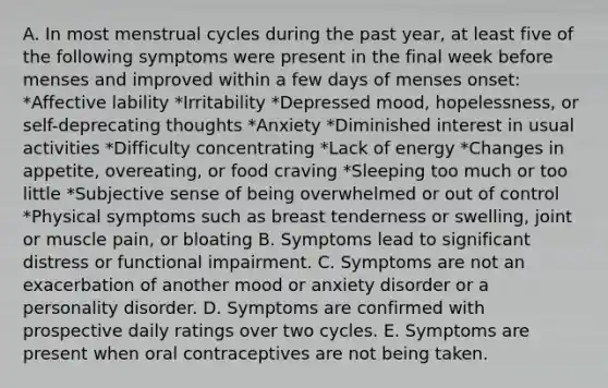 A. In most menstrual cycles during the past year, at least five of the following symptoms were present in the final week before menses and improved within a few days of menses onset: *Affective lability *Irritability *Depressed mood, hopelessness, or self-deprecating thoughts *Anxiety *Diminished interest in usual activities *Difficulty concentrating *Lack of energy *Changes in appetite, overeating, or food craving *Sleeping too much or too little *Subjective sense of being overwhelmed or out of control *Physical symptoms such as breast tenderness or swelling, joint or muscle pain, or bloating B. Symptoms lead to significant distress or functional impairment. C. Symptoms are not an exacerbation of another mood or anxiety disorder or a personality disorder. D. Symptoms are confirmed with prospective daily ratings over two cycles. E. Symptoms are present when oral contraceptives are not being taken.