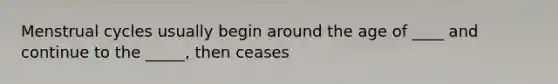 Menstrual cycles usually begin around the age of ____ and continue to the _____, then ceases