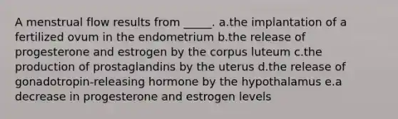 A menstrual flow results from _____. a.the implantation of a fertilized ovum in the endometrium b.the release of progesterone and estrogen by the corpus luteum c.the production of prostaglandins by the uterus d.the release of gonadotropin-releasing hormone by the hypothalamus e.a decrease in progesterone and estrogen levels