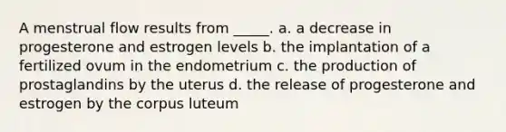 A menstrual flow results from _____. a. a decrease in progesterone and estrogen levels b. the implantation of a fertilized ovum in the endometrium c. the production of prostaglandins by the uterus d. the release of progesterone and estrogen by the corpus luteum