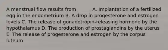 A menstrual flow results from _____. A. Implantation of a fertilized egg in the endometrium B. A drop in progesterone and estrogen levels C. The release of gonadotropin-releasing hormone by the hypothalamus D. The production of prostaglandins by the uterus E. The release of progesterone and estrogen by the corpus luteum