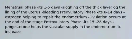 Menstrual phase -its 1-5 days -sloghing off the thick layer og the lining of the uterus -bleeding Preovulatory Phase -its 6-14 days -estrogen helping to repair the endometrium -Ovulation occurs at the end of the stage Postovulatory Phase -its 15 -28 days -progesterone helps the vascular supply in the endometrium to increase