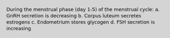 During the menstrual phase (day 1-5) of the menstrual cycle: a. GnRH secretion is decreasing b. Corpus luteum secretes estrogens c. Endometrium stores glycogen d. FSH secretion is increasing