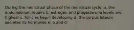 During the menstrual phase of the menstrual cycle, a. the endometrium repairs b. estrogen and progesterone levels are highest c. follicles begin developing d. the corpus luteum secretes its hormones e. b and d