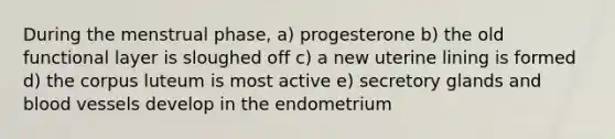 During the menstrual phase, a) progesterone b) the old functional layer is sloughed off c) a new uterine lining is formed d) the corpus luteum is most active e) secretory glands and <a href='https://www.questionai.com/knowledge/kZJ3mNKN7P-blood-vessels' class='anchor-knowledge'>blood vessels</a> develop in the endometrium