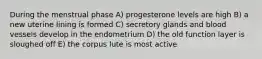 During the menstrual phase A) progesterone levels are high B) a new uterine lining is formed C) secretory glands and blood vessels develop in the endometrium D) the old function layer is sloughed off E) the corpus lute is most active