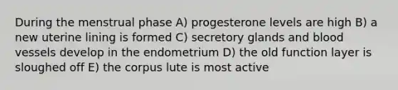 During the menstrual phase A) progesterone levels are high B) a new uterine lining is formed C) secretory glands and blood vessels develop in the endometrium D) the old function layer is sloughed off E) the corpus lute is most active