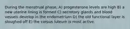 During the menstrual phase, A) progesterone levels are high B) a new uterine lining is formed C) secretory glands and blood vessels develop in the endometrium D) the old functional layer is sloughed off E) the corpus luteum is most active.