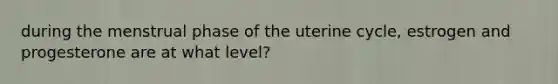 during the menstrual phase of the uterine cycle, estrogen and progesterone are at what level?