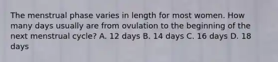 The menstrual phase varies in length for most women. How many days usually are from ovulation to the beginning of the next menstrual cycle? A. 12 days B. 14 days C. 16 days D. 18 days