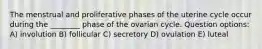 The menstrual and proliferative phases of the uterine cycle occur during the ________ phase of the ovarian cycle. Question options: A) involution B) follicular C) secretory D) ovulation E) luteal