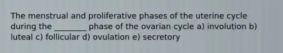 The menstrual and proliferative phases of the uterine cycle during the ________ phase of the ovarian cycle a) involution b) luteal c) follicular d) ovulation e) secretory