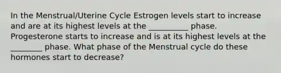 In the Menstrual/Uterine Cycle Estrogen levels start to increase and are at its highest levels at the __________ phase. Progesterone starts to increase and is at its highest levels at the ________ phase. What phase of the Menstrual cycle do these hormones start to decrease?