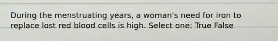 During the menstruating years, a woman's need for iron to replace lost red blood cells is high. Select one: True False
