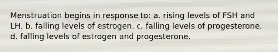 Menstruation begins in response to: a. rising levels of FSH and LH. b. falling levels of estrogen. c. falling levels of progesterone. d. falling levels of estrogen and progesterone.