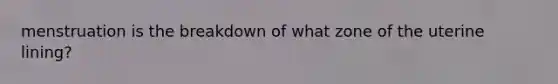 menstruation is the breakdown of what zone of the uterine lining?