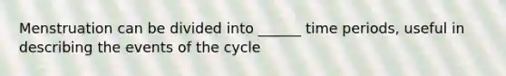 Menstruation can be divided into ______ time periods, useful in describing the events of the cycle