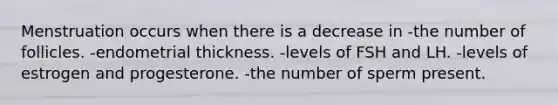 Menstruation occurs when there is a decrease in -the number of follicles. -endometrial thickness. -levels of FSH and LH. -levels of estrogen and progesterone. -the number of sperm present.