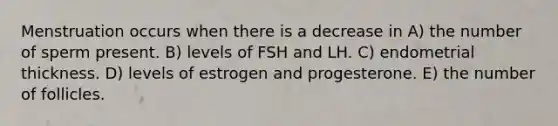 Menstruation occurs when there is a decrease in A) the number of sperm present. B) levels of FSH and LH. C) endometrial thickness. D) levels of estrogen and progesterone. E) the number of follicles.